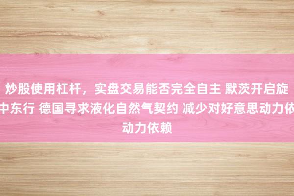 炒股使用杠杆，实盘交易能否完全自主 默茨开启旋风中东行 德国寻求液化自然气契约 减少对好意思动力依赖