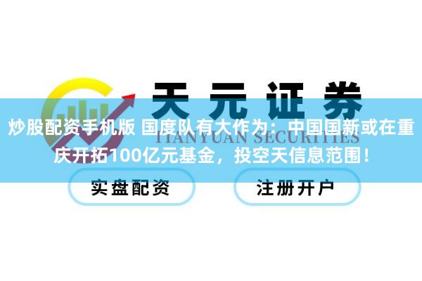 炒股配资手机版 国度队有大作为：中国国新或在重庆开拓100亿元基金，投空天信息范围！