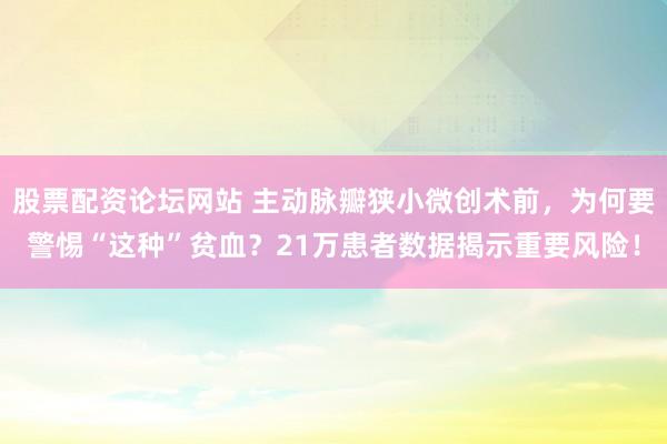 股票配资论坛网站 主动脉瓣狭小微创术前，为何要警惕“这种”贫血？21万患者数据揭示重要风险！
