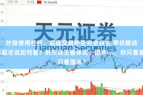 炒股使用杠杆，实盘交易能否完全自主 甲状腺结节彩超论说如何看？别东谈主看体式、回声…，你只看厘米？