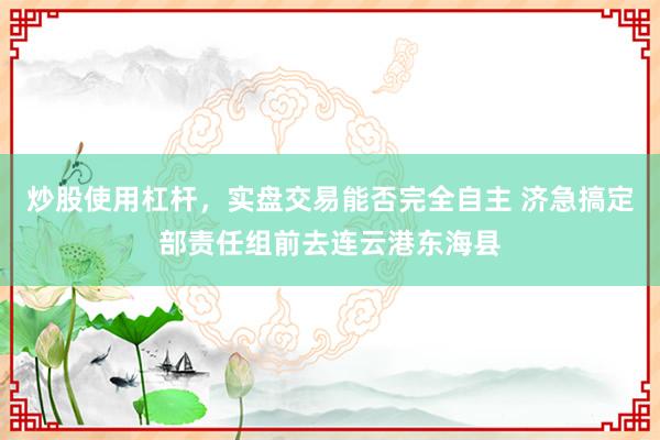 炒股使用杠杆，实盘交易能否完全自主 济急搞定部责任组前去连云港东海县