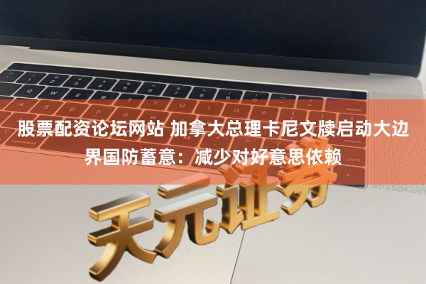 股票配资论坛网站 加拿大总理卡尼文牍启动大边界国防蓄意：减少对好意思依赖