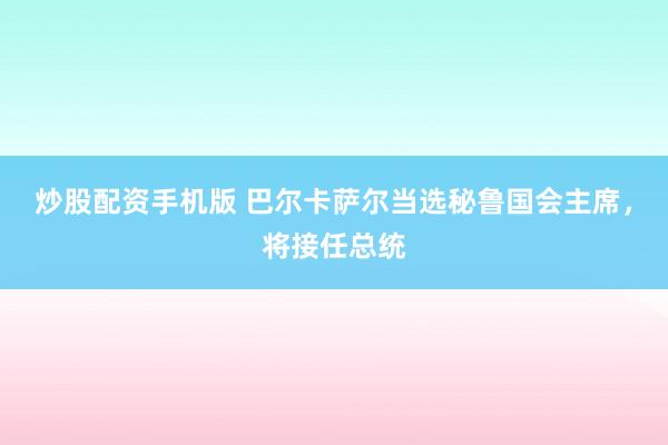 炒股配资手机版 巴尔卡萨尔当选秘鲁国会主席，将接任总统