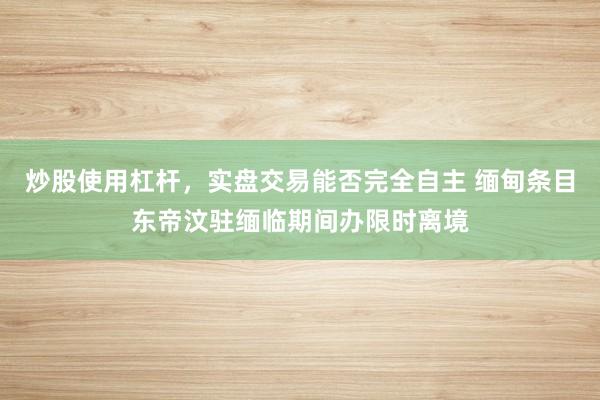 炒股使用杠杆，实盘交易能否完全自主 缅甸条目东帝汶驻缅临期间办限时离境