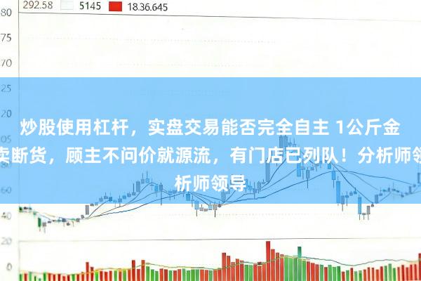 炒股使用杠杆，实盘交易能否完全自主 1公斤金条卖断货，顾主不问价就源流，有门店已列队！分析师领导