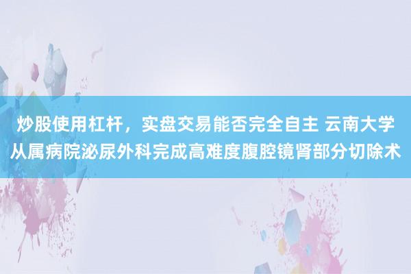 炒股使用杠杆，实盘交易能否完全自主 云南大学从属病院泌尿外科完成高难度腹腔镜肾部分切除术