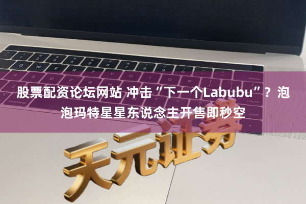股票配资论坛网站 冲击“下一个Labubu”？泡泡玛特星星东说念主开售即秒空