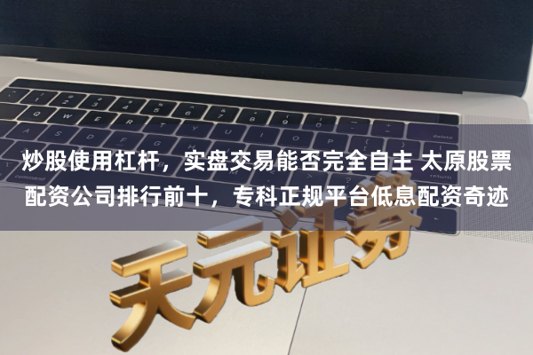 炒股使用杠杆,实盘交易能否完全自主 太原股票配资公司排行前十,专科正规平台低息配资奇迹