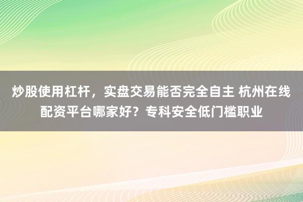 炒股使用杠杆，实盘交易能否完全自主 杭州在线配资平台哪家好？专科安全低门槛职业