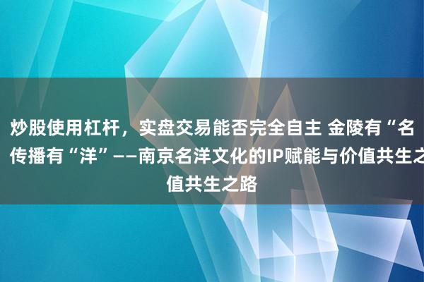 炒股使用杠杆，实盘交易能否完全自主 金陵有“名”，传播有“洋”——南京名洋文化的IP赋能与价值共生之路