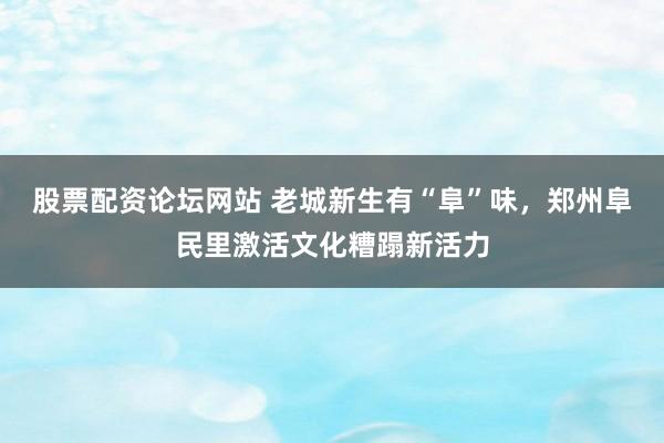 股票配资论坛网站 老城新生有“阜”味,郑州阜民里激活文化糟蹋新活力