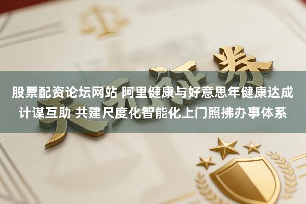 股票配资论坛网站 阿里健康与好意思年健康达成计谋互助 共建尺度化智能化上门照拂办事体系