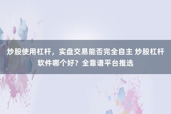 炒股使用杠杆，实盘交易能否完全自主 炒股杠杆软件哪个好？全靠谱平台推选