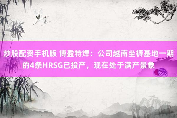 炒股配资手机版 博盈特焊:公司越南坐褥基地一期的4条HRSG已投产,现在处于满产景象