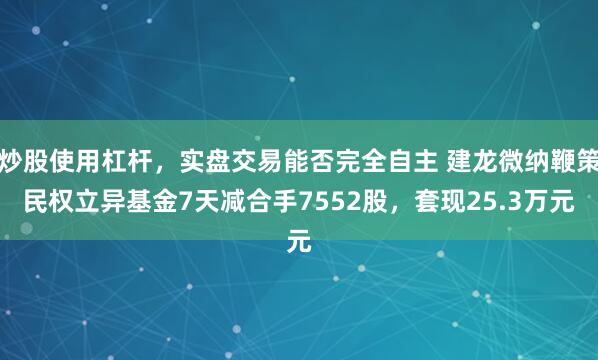 炒股使用杠杆,实盘交易能否完全自主 建龙微纳鞭策民权立异基金7天减合手7552股,套现25.3万元