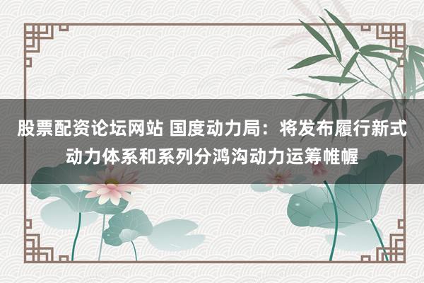 股票配资论坛网站 国度动力局:将发布履行新式动力体系和系列分鸿沟动力运筹帷幄