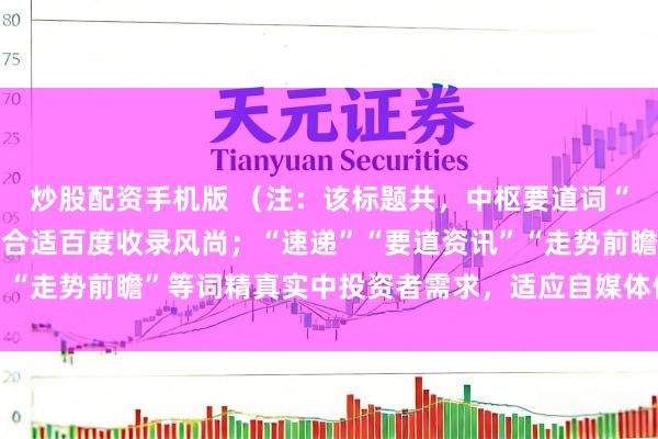 炒股配资手机版 （注：该标题共，中枢要道词“股市行情资讯”前置，合适百度收录风尚；“速递”“要道资讯”“走势前瞻”等词精真实中投资者需求，适应自媒体传播与保举。）