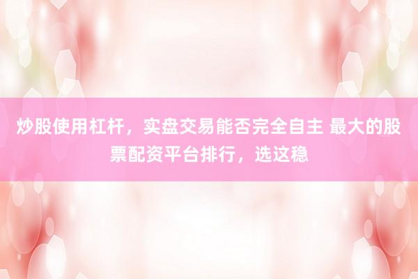 炒股使用杠杆，实盘交易能否完全自主 最大的股票配资平台排行，选这稳
