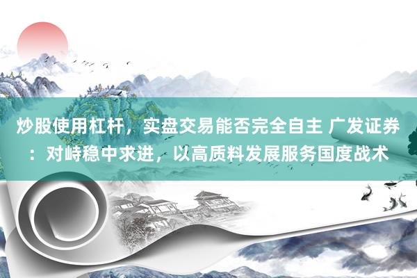炒股使用杠杆，实盘交易能否完全自主 广发证券：对峙稳中求进，以高质料发展服务国度战术