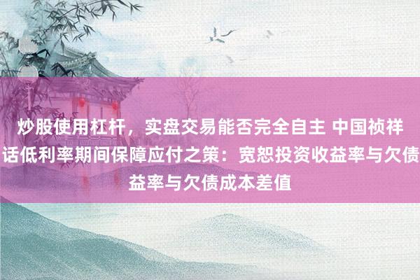 炒股使用杠杆，实盘交易能否完全自主 中国祯祥郭晓涛回话低利率期间保障应付之策：宽恕投资收益率与欠债成本差值