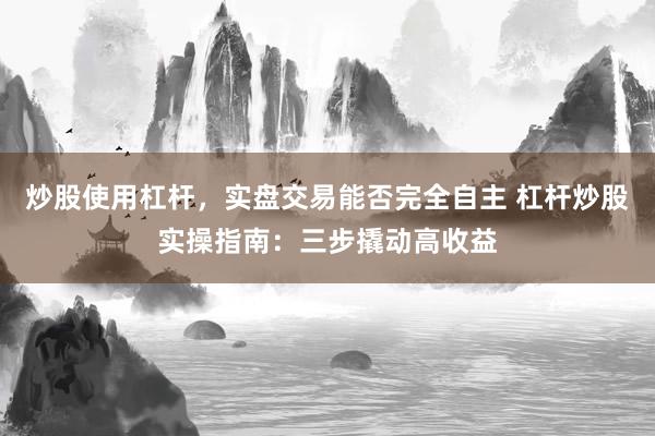 炒股使用杠杆，实盘交易能否完全自主 杠杆炒股实操指南：三步撬动高收益