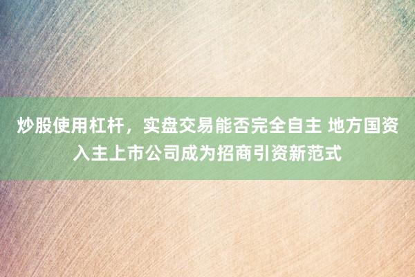 炒股使用杠杆，实盘交易能否完全自主 地方国资入主上市公司成为招商引资新范式