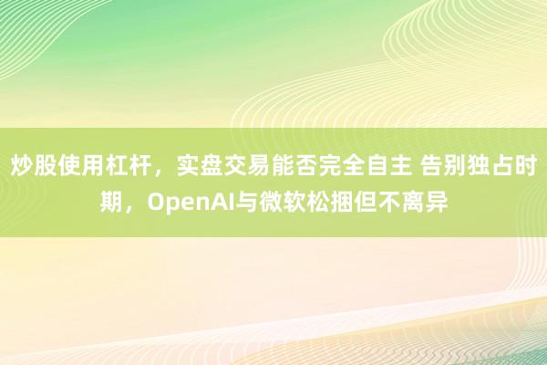炒股使用杠杆,实盘交易能否完全自主 告别独占时期,OpenAI与微软松捆但不离异