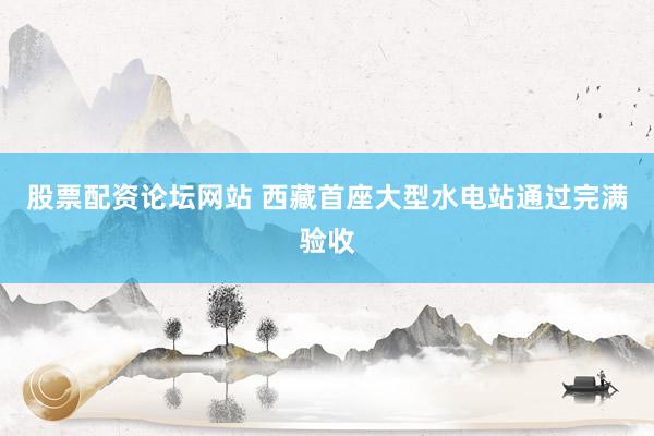 股票配资论坛网站 西藏首座大型水电站通过完满验收