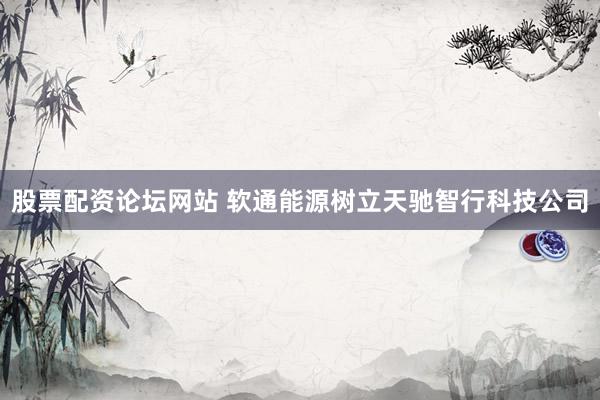 股票配资论坛网站 软通能源树立天驰智行科技公司